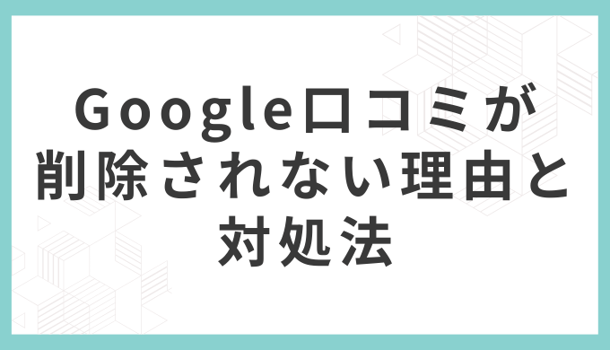 Googleの口コミが削除されない理由と対処法