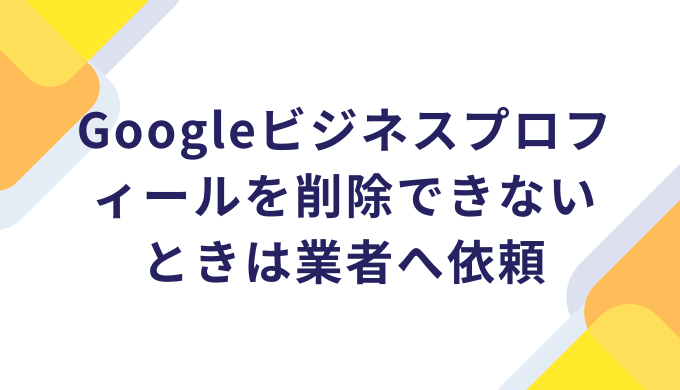 Googleビジネスプロフィールを削除できないときは業者へ依頼