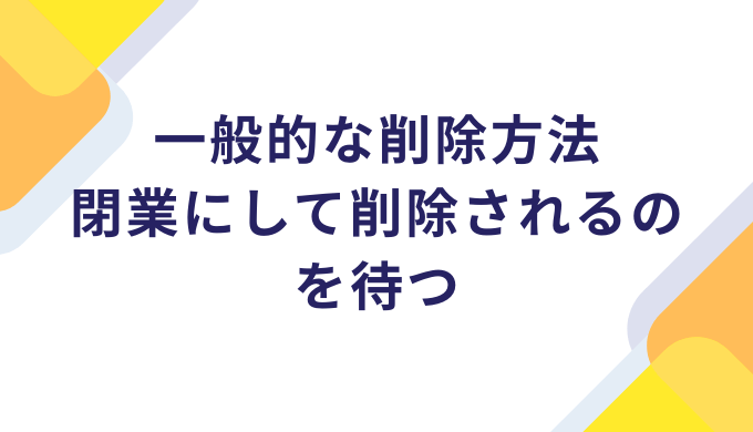 一般的な削除方法：閉業にして削除されるのを待つ