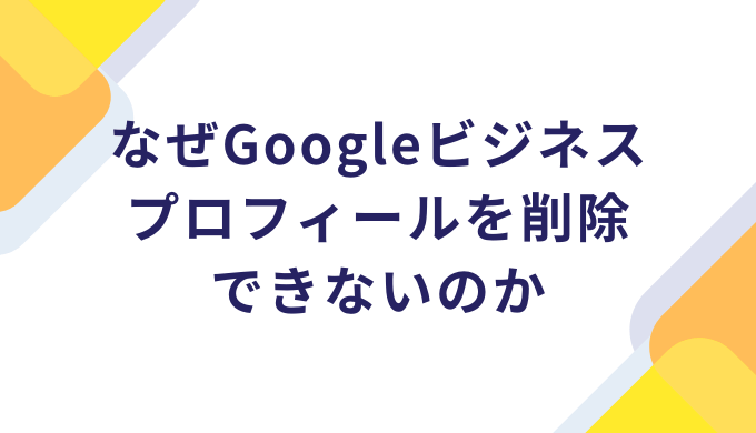 なぜGoogleビジネスプロフィールを削除できないのか