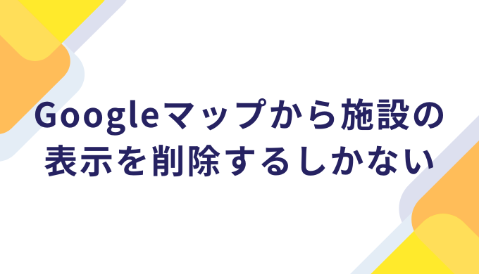 口コミを書けないようにするにはGoogleマップから施設の表示を削除するしかない