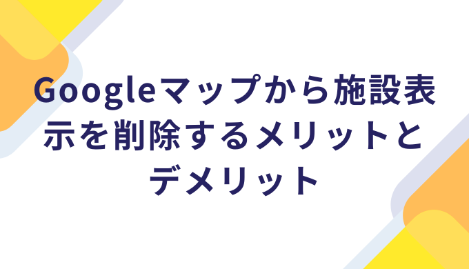 Googleマップから施設表示を削除するメリットとデメリット