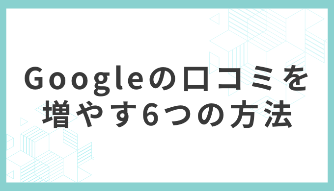 Googleの口コミを増やす6つの具体的な方法